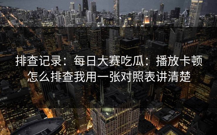 排查记录：每日大赛吃瓜：播放卡顿怎么排查我用一张对照表讲清楚