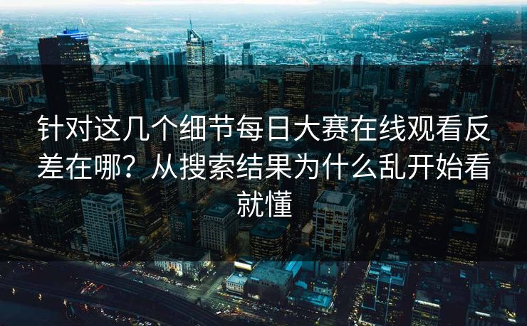 针对这几个细节每日大赛在线观看反差在哪？从搜索结果为什么乱开始看就懂