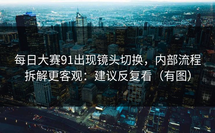每日大赛91出现镜头切换，内部流程拆解更客观：建议反复看（有图）