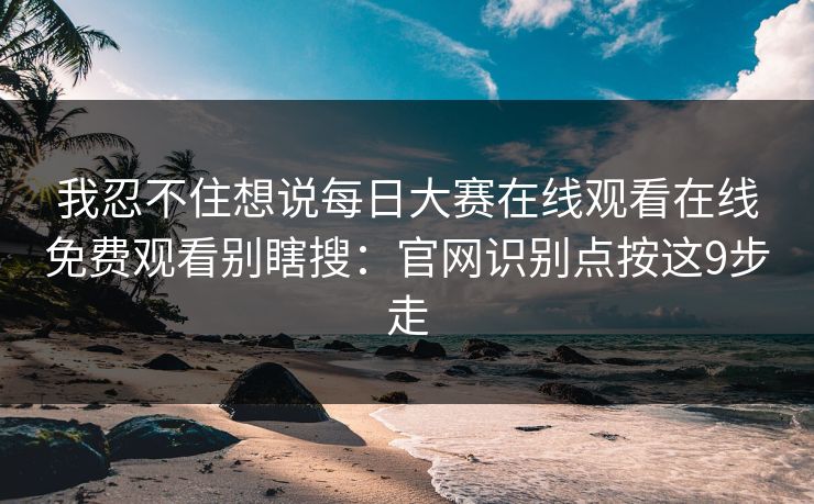 我忍不住想说每日大赛在线观看在线免费观看别瞎搜:官网识别点按这9步走 我忍不住想说每日大赛在线观看在线免费观看别瞎搜:官网识别点按这9步走