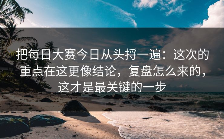 把每日大赛今日从头捋一遍:这次的重点在这更像结论,复盘怎么来的,这才是最关键的一步 把每日大赛今日从头捋一遍:这次的重点在这更像结论,复盘怎么来的,这才是最关键的一步