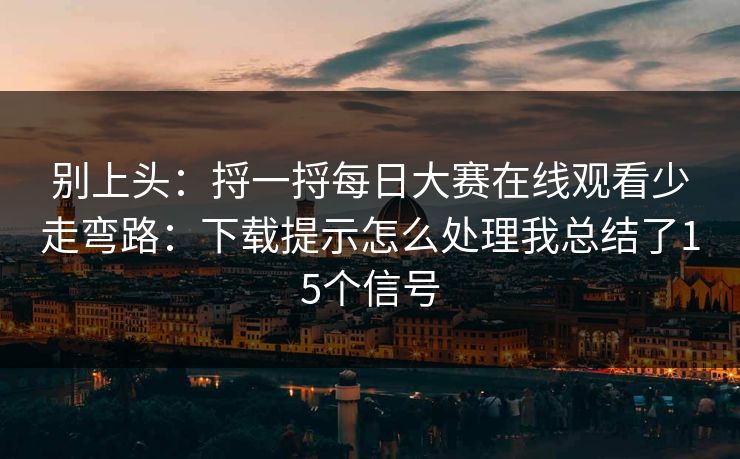 别上头：捋一捋每日大赛在线观看少走弯路：下载提示怎么处理我总结了15个信号