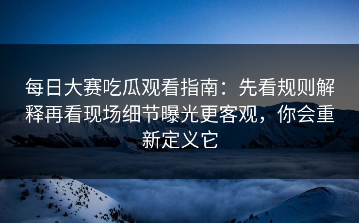 每日大赛吃瓜观看指南：先看规则解释再看现场细节曝光更客观，你会重新定义它
