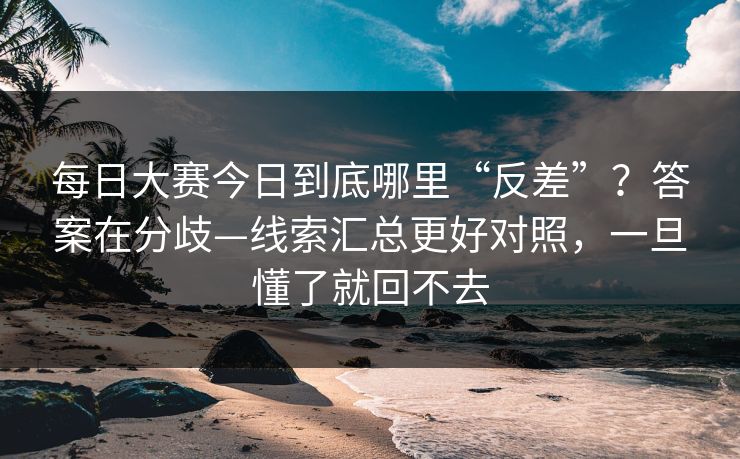 每日大赛今日到底哪里“反差”?答案在分歧—线索汇总更好对照,一旦懂了就回不去 每日大赛今日到底哪里“反差”?答案在分歧—线索汇总更好对照,一旦懂了就回不去