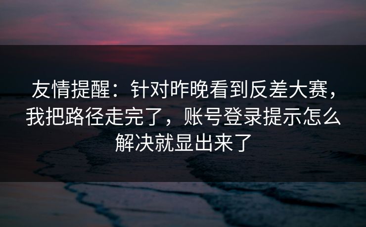 友情提醒：针对昨晚看到反差大赛，我把路径走完了，账号登录提示怎么解决就显出来了
