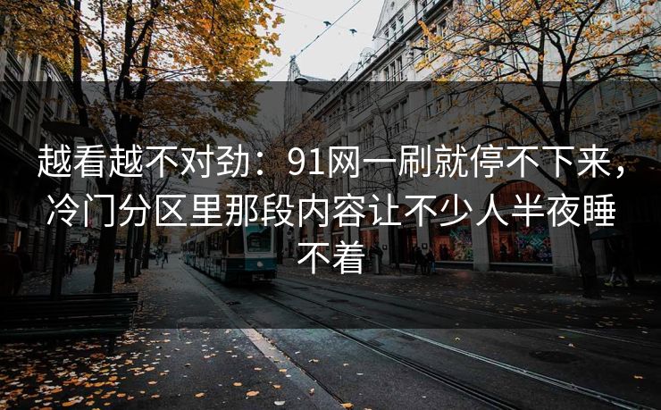 越看越不对劲：91网一刷就停不下来，冷门分区里那段内容让不少人半夜睡不着